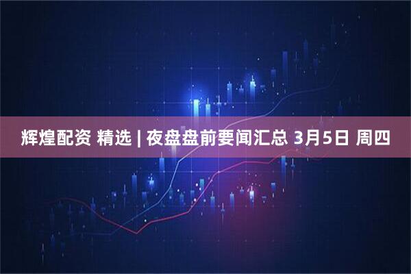 辉煌配资 精选 | 夜盘盘前要闻汇总 3月5日 周四