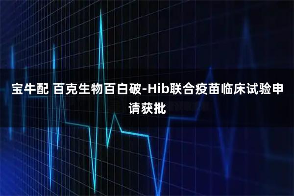 宝牛配 百克生物百白破-Hib联合疫苗临床试验申请获批