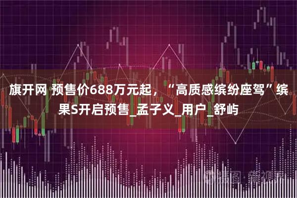 旗开网 预售价688万元起，“高质感缤纷座驾”缤果S开启预售_孟子义_用户_舒屿