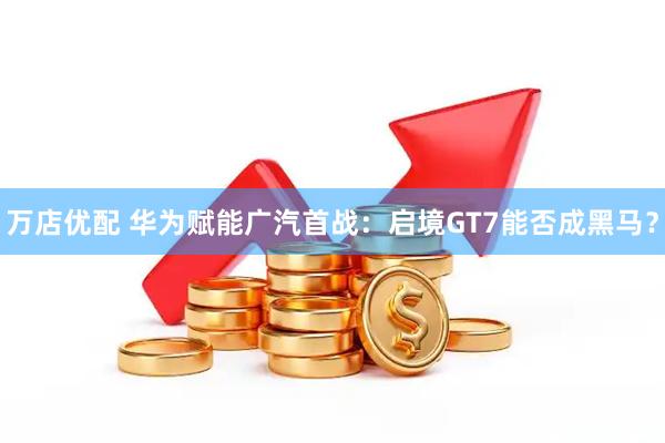 万店优配 华为赋能广汽首战：启境GT7能否成黑马？