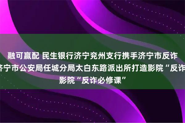 融可赢配 民生银行济宁兖州支行携手济宁市反诈中心、济宁市公安局任城分局太白东路派出所打造影院“反诈必修课”