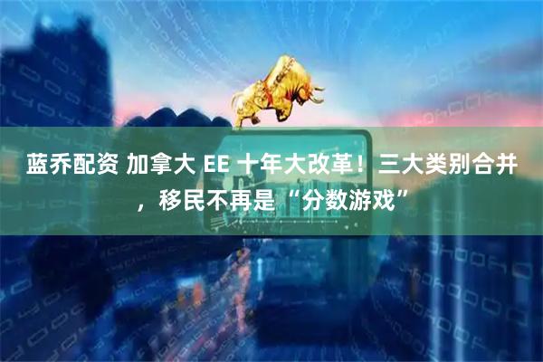蓝乔配资 加拿大 EE 十年大改革！三大类别合并，移民不再是 “分数游戏”