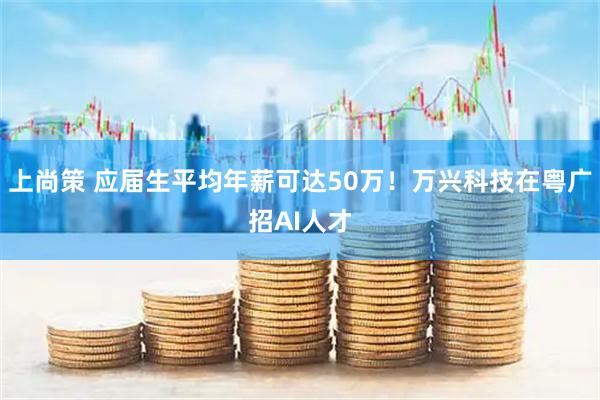 上尚策 应届生平均年薪可达50万！万兴科技在粤广招AI人才