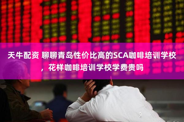 天牛配资 聊聊青岛性价比高的SCA咖啡培训学校，花样咖啡培训学校学费贵吗