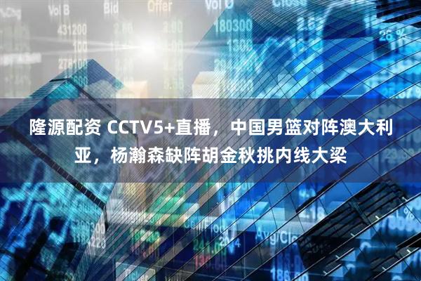 隆源配资 CCTV5+直播，中国男篮对阵澳大利亚，杨瀚森缺阵胡金秋挑内线大梁