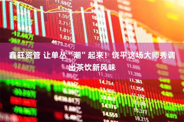 鑫旺资管 让单丛“潮”起来！饶平这场大师秀调出茶饮新风味