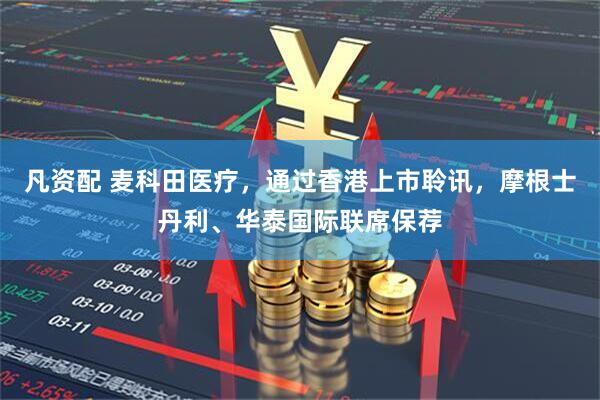 凡资配 麦科田医疗，通过香港上市聆讯，摩根士丹利、华泰国际联席保荐