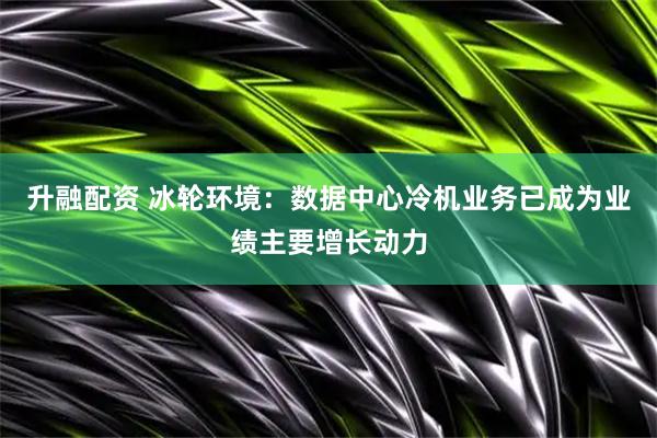 升融配资 冰轮环境：数据中心冷机业务已成为业绩主要增长动力